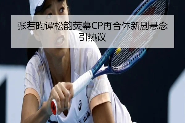 张若昀谭松韵荧幕CP再合体新剧悬念引热议